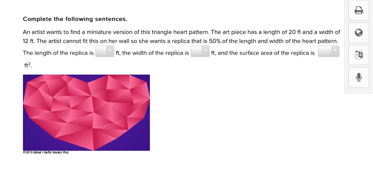 Complete the following sentences.
An artist wants to find a miniature version of this triangle heart pattern. The art piece has a length of 20 ft and a width of
12 ft. The artist cannot fit this on her wall so she wants a replica that is 50% of the length and width of the heart pattern.
The length of the replica is
ft, the width of the replica is
ft, and the surface area of the replica is
ft?.
O 2018 idnar /Getty Inages Plus
