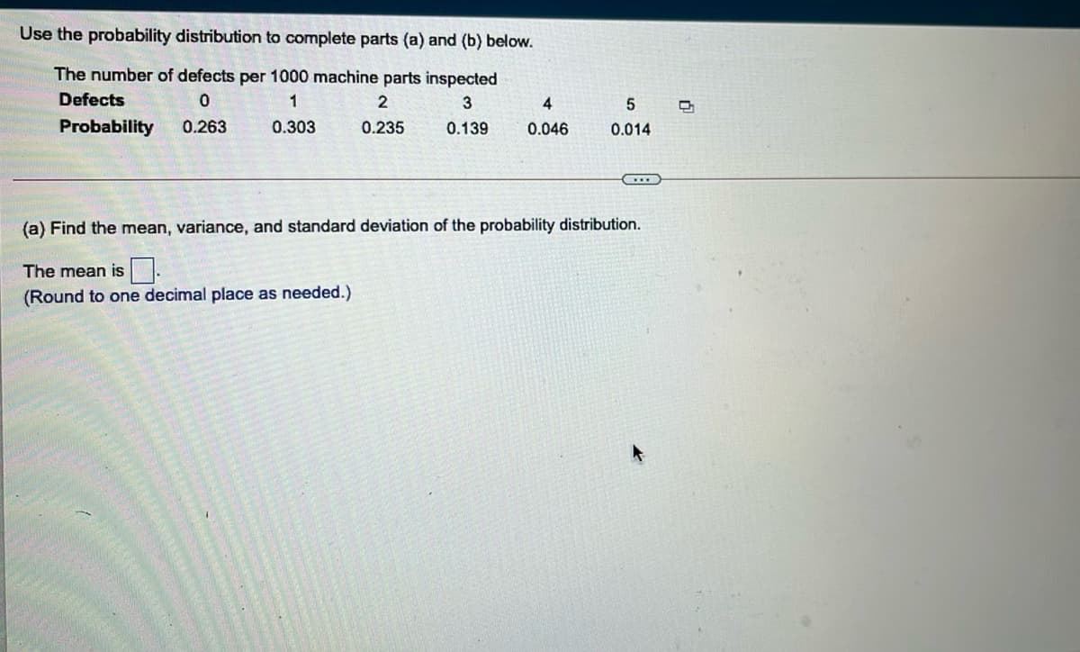 Use the probability distribution to complete parts (a) and (b) below.
The number of defects per 1000 machine parts inspected
Defects
1
2
3
4
Probability
0.263
0.303
0.235
0.139
0.046
0.014
(a) Find the mean, variance, and standard deviation of the probability distribution.
The mean is.
(Round to one decimal place as needed.)
