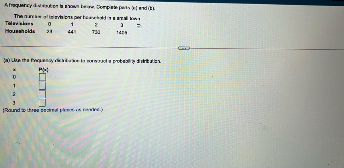 A frequency distribution is shown below. Complete parts (a) and (b).
The number of televisions per household in a small town
Televisions
1
2
Households
23
441
730
1405
(a) Use the frequency distribution to construct a probability distribution.
P(x)
1
(Round to three decimal places as needed.)
