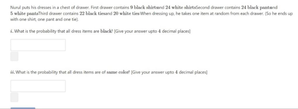 Nurul puts his dresses in a chest of drawer. First drawer contains 9 black shirtsand 24 white shirtsSecond drawer contains 24 black pantsand
5 white pantsThird drawer contains 22 black tiesand 20 white ties When dressing up, he takes one item at random from each drawer. (So he ends up
with one shirt, one pant and one tie).
i. What is the probability that all dress items are black? [Give your answer upto 4 decimal places]
ii. What is the probability that all dress items are of same color? [Give your answer upto 4 decimal places]
