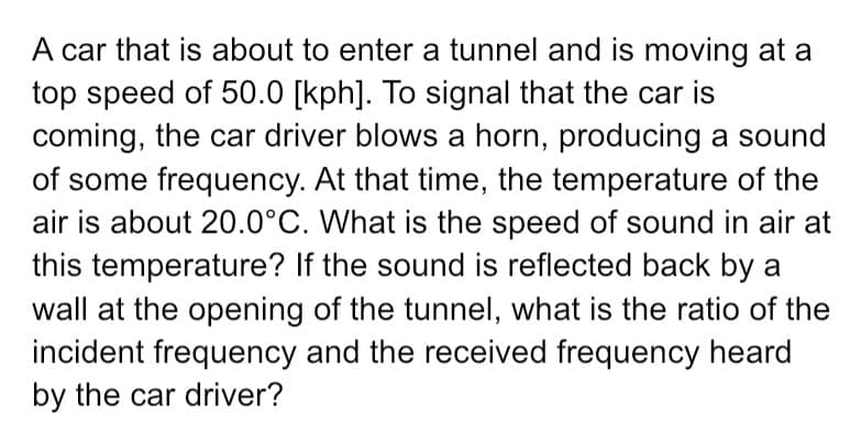 A car that is about to enter a tunnel and is moving at a
top speed of 50.0 [kph]. To signal that the car is
coming, the car driver blows a horn, producing a sound
of some frequency. At that time, the temperature of the
air is about 20.0°C. What is the speed of sound in air at
this temperature? If the sound is reflected back by a
wall at the opening of the tunnel, what is the ratio of the
incident frequency and the received frequency heard
by the car driver?