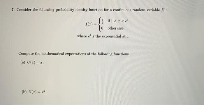 7. Consider the following probability density function for a continuous random variable X:
f(x) =
(b) U(x) = x².
if 1 < x <e¹
0 otherwise
where e'is the exponential at 1
Compute the mathematical expectations of the following functions.
(a) U(x) = r.