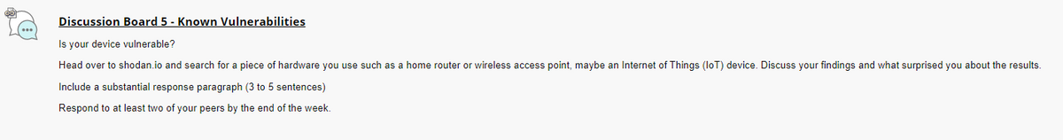 Discussion Board 5 - Known Vulnerabilities
Is your device vulnerable?
Head over to shodan.io and search for a piece of hardware you use such as a home router or wireless access point, maybe an Internet of Things (IoT) device. Discuss your findings and what surprised you about the results.
Include a substantial response paragraph (3 to 5 sentences)
Respond to at least two of your peers by the end of the week.