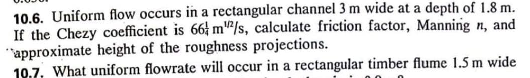 10.6. Uniform flow occurs in a rectangular channel 3 m wide at a depth of 1.8 m.
If the Chezy coefficient is 66 m"/s, calculate friction factor, Manning n, and
"approximate height of the roughness projections.
10.7. What uniform flowrate will occur in a rectangular timber flume 1.5 m wide
