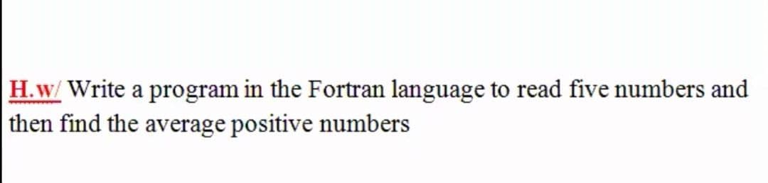 H.w/ Write a program in the Fortran language to read five numbers and
then find the average positive numbers
