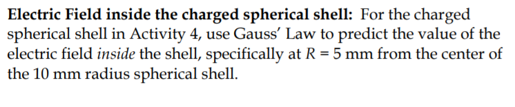 Electric Field inside the charged spherical shell: For the charged
spherical shell in Activity 4, use Gauss' Law to predict the value of the
electric field inside the shell, specifically at R = 5 mm from the center of
the 10 mm radius spherical shell.
