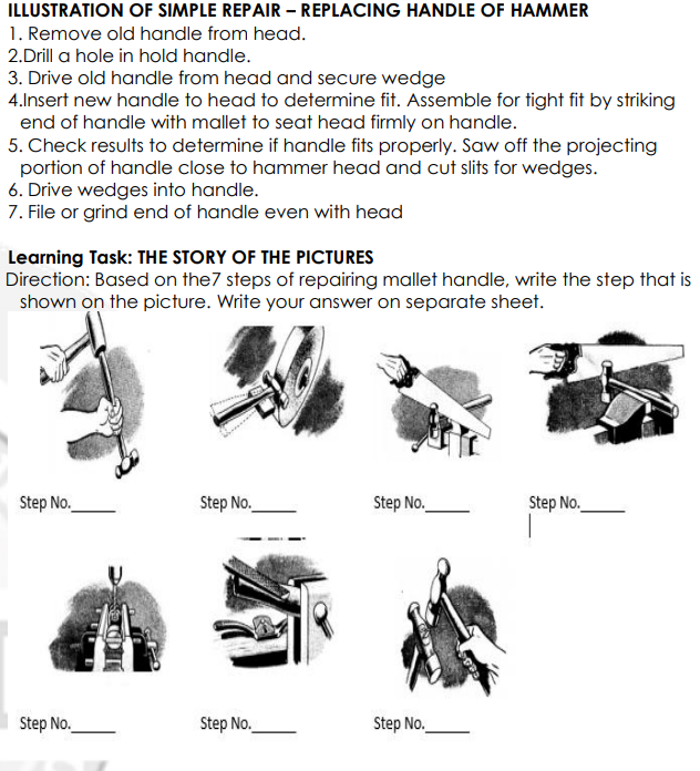 ILLUSTRATION OF SIMPLE REPAIR – REPLACING HANDLE OF HAMMER
1. Remove old handle from head.
2.Drill a hole in hold handle.
3. Drive old handle from head and secure wedge
4.Insert new handle to head to determine fit. Assemble for tight fit by striking
end of handle with mallet to seat head firmly on handle.
5. Check results to determine if handle fits properly. Saw off the projecting
portion of handle close to hammer head and cut slits for wedges.
6. Drive wedges into handle.
7. File or grind end of handle even with head
Learning Task: THE STORY OF THE PICTURES
Direction: Based on the7 steps of repairing mallet handle, write the step that is
shown on the picture. Write your answer on separate sheet.
Step No.
Step No.
Step No.
Step No.
Step No.
Step No.
Step No.
