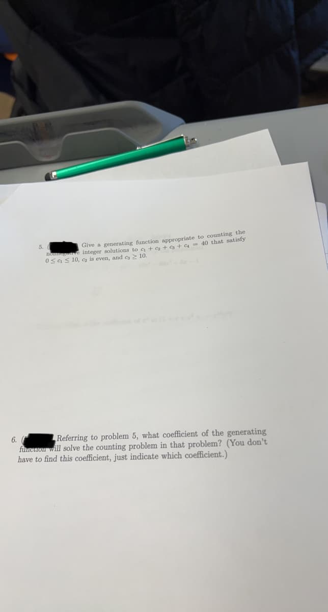 6.
5.
counting the
Give a generating function appropriate to
nommegave integer solutions to c₁ + ₂ + 3 + c = 40 that satisfy
0≤ ≤ 10, ₂ is even, and c3 ≥ 10.
Referring to problem 5, what coefficient of the generating
function will solve the counting proble in that problem? (You don't
have to find this coefficient, just indicate which coefficient.)