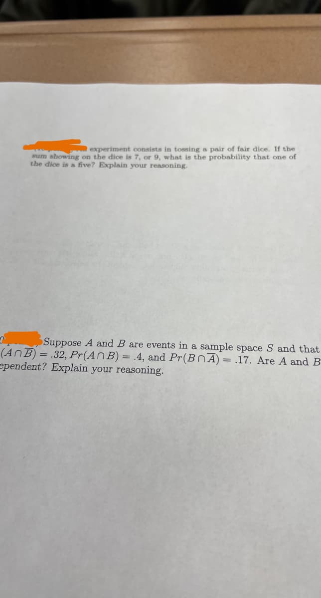 experiment consists in tossing a pair of fair dice. If the
sum showing on the dice is 7, or 9, what is the probability that one of
the dice is a five? Explain your reasoning.
n
Suppose A and B are events in a sample space S and that
(ANB) = .32, Pr(An B) = 4, and Pr(BOA) = .17. Are A and B
ependent? Explain your reasoning.