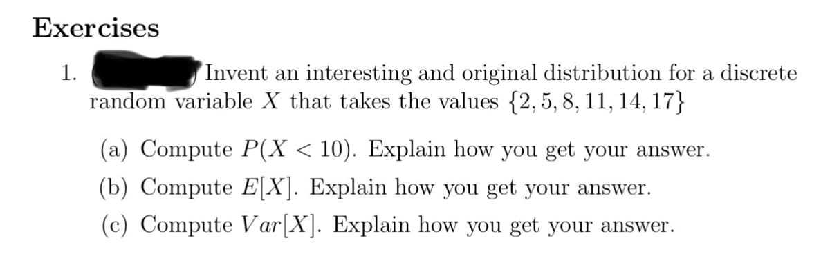 Exercises
1.
Invent an interesting and original distribution for a discrete
random variable X that takes the values {2, 5, 8, 11, 14, 17}
(a) Compute P(X < 10). Explain how you get your answer.
(b) Compute E[X]. Explain how you get your answer.
(c) Compute Var[X]. Explain how you get your answer.