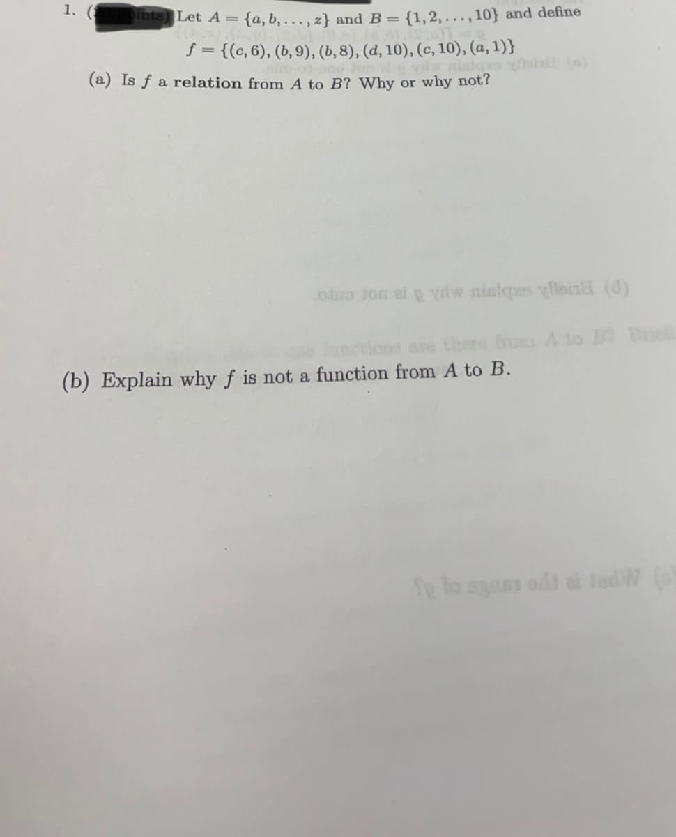 1. (1
Dints) Let A = {a,b,..., z} and B = {1, 2,..., 10} and define
f = {(c, 6), (b, 9), (b, 8), (d, 10), (c, 10), (a, 1)}
(a) Is f a relation from A to B? Why or why not?
view nislopes ynin (s)
odno Jon at ydw nislqxs ylsi18 (d)
are there from A to B Brie
(b) Explain why f is not a function from A to B.
fe to squer adi at jedW (o)