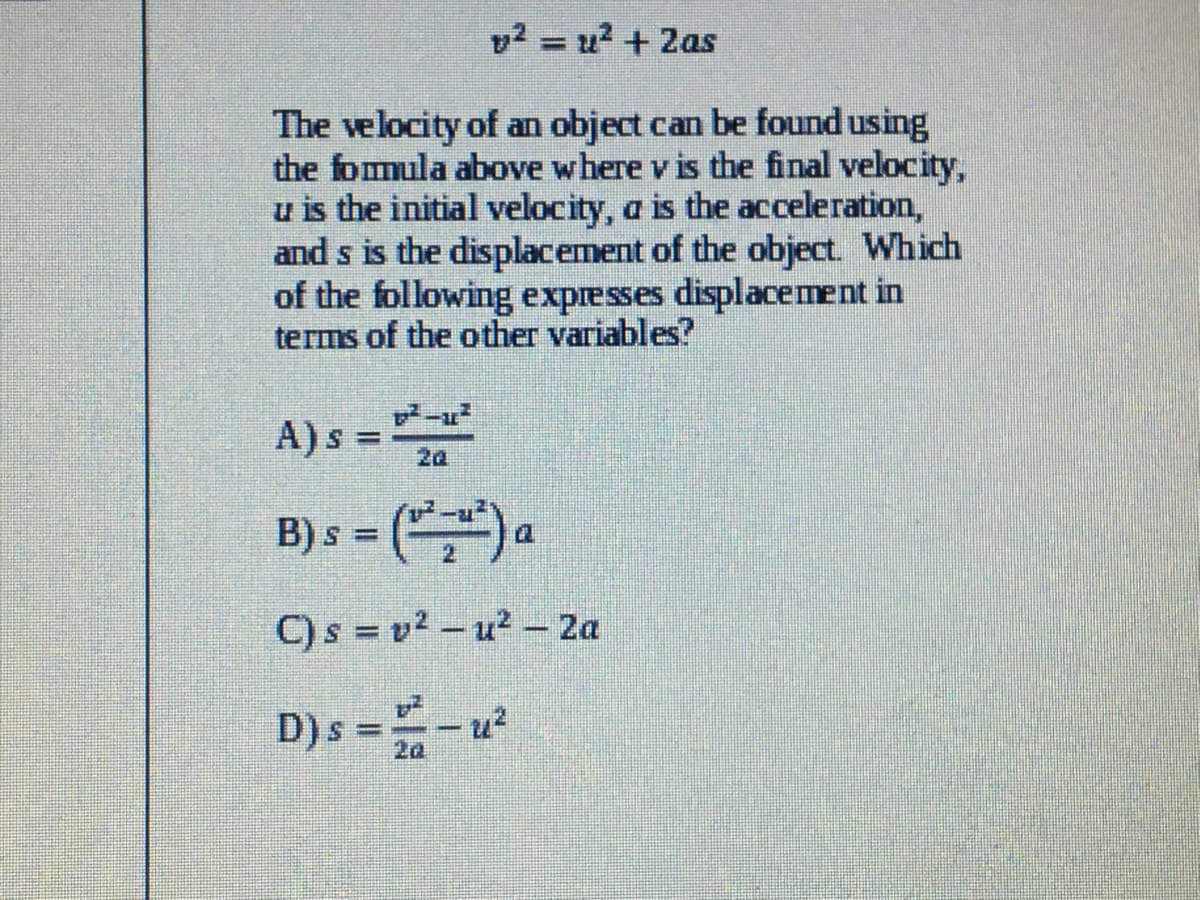 v2 = u? + 2as
%3D
The velocity of an object can be found using
the fomula above where v is the final velocity,
u is the initial velocity, a is the acceleration,
and s is the displacement of the object. Which
of the following expresses displacement in
terms of the other variables?
A)s = 2a
%3D
B) s = () a
C)s = v² – u? - 2a
D)s =-u²
2a
