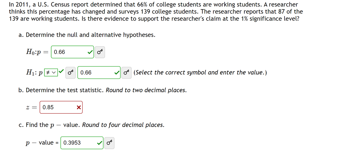 In 2011, a U.S. Census report determined that 66% of college students are working students. A researcher
thinks this percentage has changed and surveys 139 college students. The researcher reports that 87 of the
139 are working students. Is there evidence to support the researcher's claim at the 1% significance level?
a. Determine the null and alternative hypotheses.
Ho:p = 0.66
H₁: pv
2 = 0.85
c. Find the p
b. Determine the test statistic. Round to two decimal places.
p - value
OB
=
0.66
X
O(Select the correct symbol and enter the value.)
value. Round to four decimal places.
0.3953