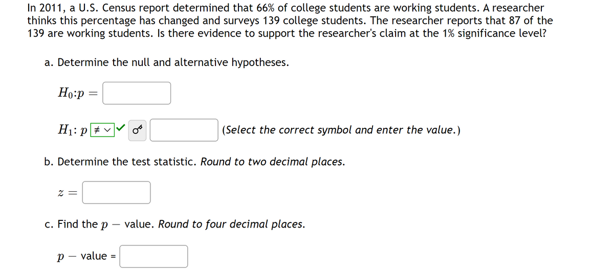 In 2011, a U.S. Census report determined that 66% of college students are working students. A researcher
thinks this percentage has changed and surveys 139 college students. The researcher reports that 87 of the
139 are working students. Is there evidence to support the researcher's claim at the 1% significance level?
a. Determine the null and alternative hypotheses.
Ho:p
H₁: P
=
2 =
b. Determine the test statistic. Round to two decimal places.
(Select the correct symbol and enter the value.)
c. Find the p - value. Round to four decimal places.
p - value
=