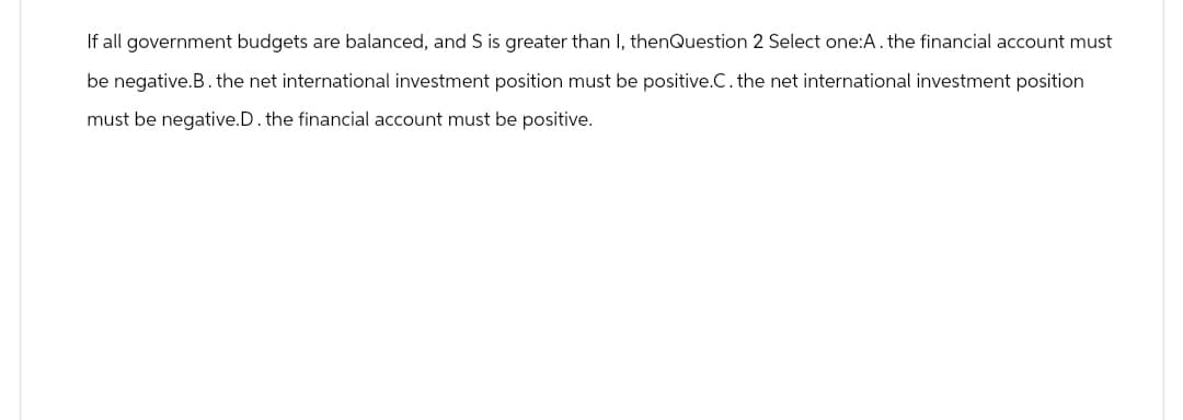 If all government budgets are balanced, and S is greater than I, thenQuestion 2 Select one:A. the financial account must
be negative.B. the net international investment position must be positive.C. the net international investment position
must be negative.D. the financial account must be positive.