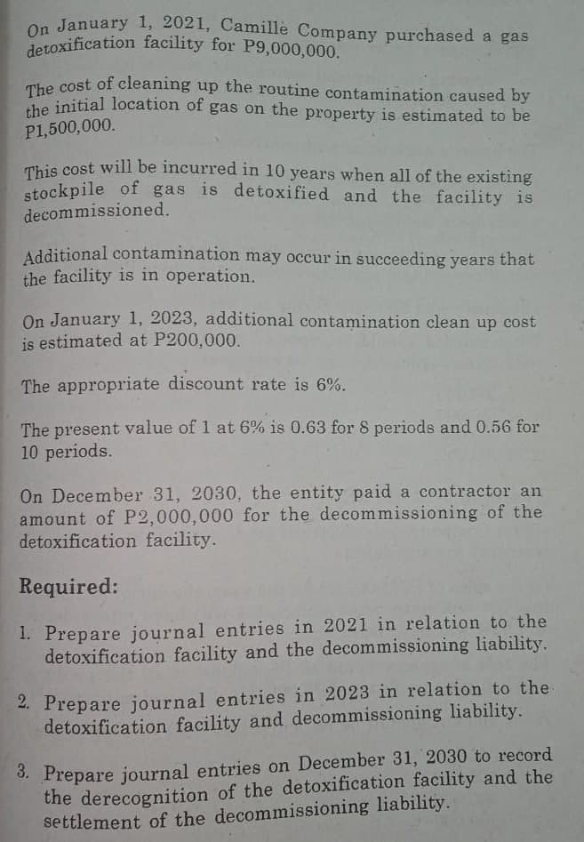 detoxification facility for P9,000,000.
The cost of cleaning up the routine contamination caused by
On January 1, 2021, Camille Company purchased a gas
detoxification facility for P9,000,000.
The cost of cleaning up the routine contamination caused by
che initial location of gas on the property is estimated to be
P1,500,000.
This cost will be incurred in 10 years when all of the existing
stockpile of gas is detoxified and the facility is
decommissioned.
Additional contamination may occur in succeeding years that
the facility is in operation.
On January 1, 2023, additional contamination clean up cost
is estimated at P200,000.
The appropriate discount rate is 6%.
The present value of 1 at 6% is 0.63 for 8 periods and 0.56 for
10 periods.
On December 31, 2030, the entity paid a contractor an
amount of P2,000,000 for the decommissioning of the
detoxification facility.
Required:
1. Prepare journal entries in 2021 in relation to the
detoxification facility and the decommissioning liability.
2. Prepare journal entries in 2023 in relation to the
detoxification facility and decommissioning liability.
3. Prepare journal entries on December 31, 2030 to record
the derecognition of the detoxification facility and the
settlement of the decommissioning liability.
