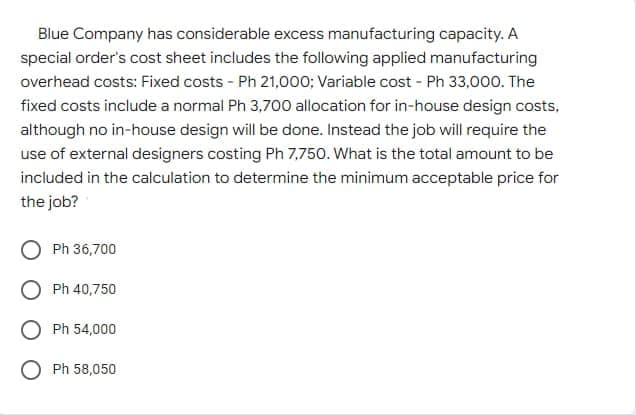 Blue Company has considerable excess manufacturing capacity. A
special order's cost sheet includes the following applied manufacturing
overhead costs: Fixed costs - Ph 21,000; Variable cost - Ph 33,000. The
fixed costs include a normal Ph 3,700 allocation for in-house design costs,
although no in-house design will be done. Instead the job will require the
use of external designers costing Ph 7,750. What is the total amount to be
included in the calculation to determine the minimum acceptable price for
the job?
Ph 36,700
Ph 40,750
Ph 54,000
Ph 58,050
