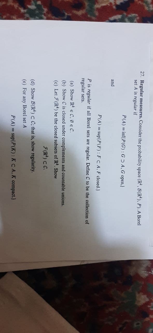27. Regular measures. Consider the probability space (R, B(Rk), P). A Borel
set A is regular if
P(A) = inf(P(G) : G Ɔ A, G open,}
and
P(A) = sup(P(F) : FCA, F closed.)
P is regular if all Borel sets are regular. Define C to be the collection of
regular sets.
(a) Show Rk E C, ØE C.
(b) Show C is closed under complements and countable unions.
(c) Let F(R) be the closed subsets of Rk. Show
F(R*) CC.
(d) Show B(R) C C; that is, show regularity.
(e) For any Borel set A
P(A) = sup{P(K): K CA, K compact.)

