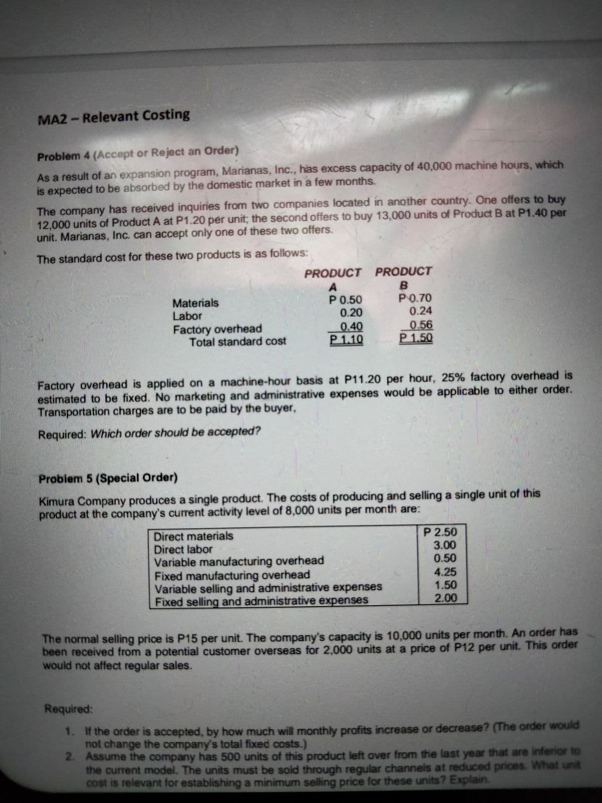 MA2- Relevant Costing
Problem 4 (Accept or Reject an Order)
As a result of an expansion program, Marianas, Inc., has excess capacity of 40,000 machine hours, which
is expected to be absorbed by the domestic market in a few months.
The company has received inquiries from two companies located in another country. One offers to buy
12,000 units of Product A at P1.20 per unit; the second offers to buy 13,000 units of Product B at P1.40 per
unit. Marianas, Inc. can accept only one of these two offers.
The standard cost for these two products is as follows:
PRODUCT PRODUCT
в
P0.70
0.24
A
P0.50
0.20
Materials
Labor
Factory overhead
Total standard cost
0.40
P1.10
0.56
P1.50
Factory overhead is applied on a machine-hour basis at P11.20 per hour, 25% factory overhead is
estimated to be fixed. No marketing and administrative expenses would be applicable to either order.
Transportation charges are to be paid by the buyer,
Required: Which order should be accepted?
Probiem 5 (Special Order)
Kimura Company produces a single product. The costs of producing and selling a single unit of this
product at the company's current activity level of 8,000 units per month are:
Direct materials
Direct labor
Variable manufacturing overhead
Fixed manufacturing overhead
Variable selling and administrative expenses
Fixed selling and administrative expenses
P 2.50
3.00
0.50
4.25
1.50
2.00
The normal selling price is P15 per unit. The company's capacity is 10,000 units per month. An order has
been received from a potential customer overseas for 2,000 units at a price of P12 per unit. This order
would not affect regular sales.
Required:
1. If the order is accepted, by how much will monthly profits increase or decrease? (The order would
not change the company's total fixed costs.)
2. Assume the company has 500 units of this product left over from the last year that are inferior to
the current model. The units must be sold through regular channels at reduced prices. What unit
cost is relevant for establishing a minimum selling price for these units? Explain.
