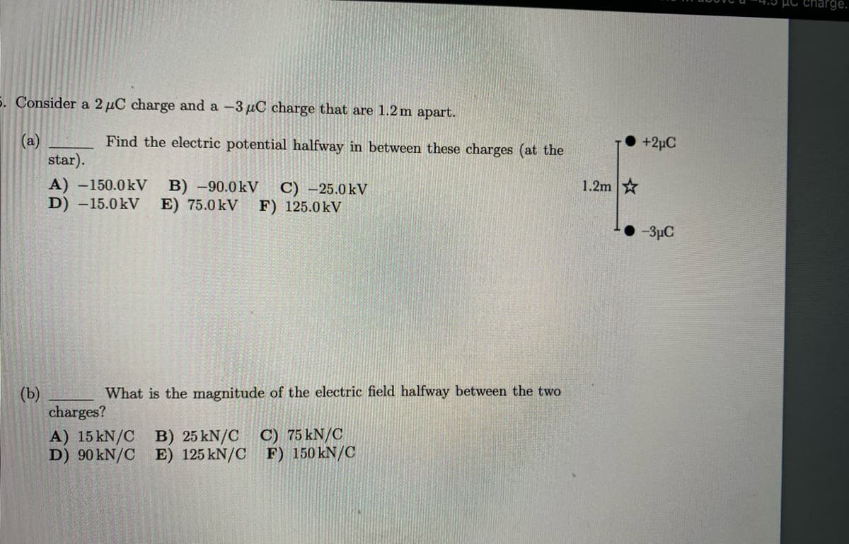 5. Consider a 2 µC charge and a -3 μC charge that are 1.2 m apart.
(a)
Find the electric potential halfway in between these charges (at the
star).
A) -150.0kV B) -90.0kV C) -25.0kV
D) -15.0kV E) 75.0 KV F) 125.0kV
What is the magnitude of the electric field halfway between the two
B) 25 kN/C
C) 75 kN/C
E) 125 kN/C
F) 150 kN/C
charges?
A) 15 kN/C
D) 90 kN/C
1.2m
+2μC
-3μC
charge.