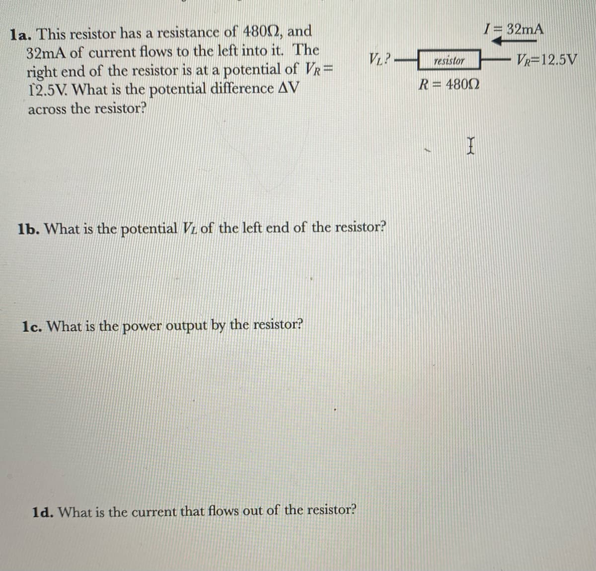 la. This resistor has a resistance of 48002, and
32mA of current flows to the left into it. The
right end of the resistor is at a potential of VR=
12.5V. What is the potential difference AV
across the resistor?
1b. What is the potential VL of the left end of the resistor?
1c. What is the power output by the resistor?
VLP
1d. What is the current that flows out of the resistor?
resistor
R=4800
I
I= 32mA
VR=12.5V