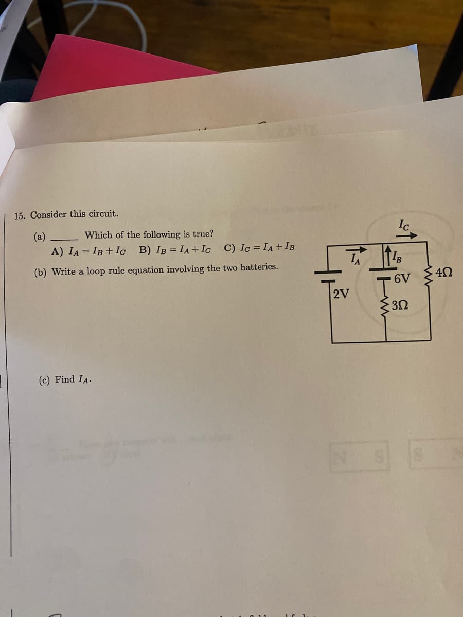 15. Consider this circuit.
(a)
Which of the following is true?
A) IA IB + Ic B) IB = IA + Ic C) Ic = IA + IB
(b) Write a loop rule equation involving the two batteries.
(c) Find IA.
TA
2V
TIB
6V
302
· 4Ω