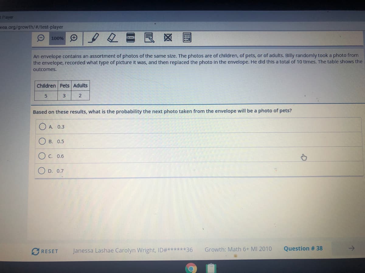 RPlayer
vea.org/growth/%#/test-player
O 100% O
良区 国
An envelope contalns an assortment of photos of the same size. The photos are of children, of pets, or of adults. Blly randomly took a photo from
the envelope, recorded what type of plcture It was, and then replaced the photo in the envelope. He did this a total of 10 times. The table shows the
outcomes.
Children Pets Adults
3.
Based on these results, what is the probability the next photo taken from the envelope will be a photo of pets?
A. 0.3
B. 0.5
C. 0.6
D. 0.7
GRESET
Janessa Lashae Carolyn Wright, ID#******36
Growth: Math 6+ MI 2010
Question # 38
O O
