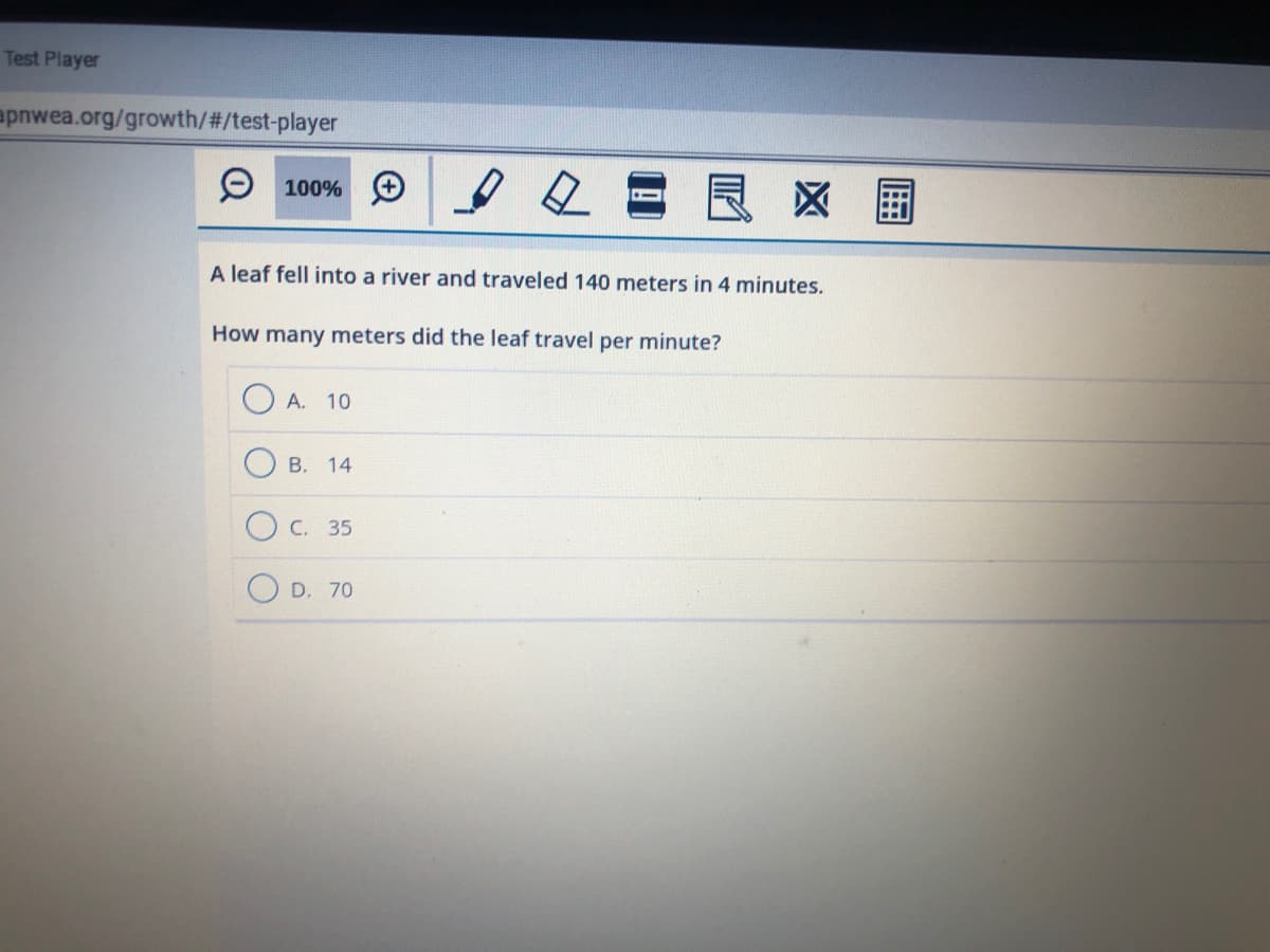 Test Player
apnwea.org/growth/#/test-player
9 100%
良
区 国
A leaf fell into a river and traveled 140 meters in 4 minutes.
How many meters did the leaf travel per minute?
A. 10
В. 14
C. 35
D. 70
