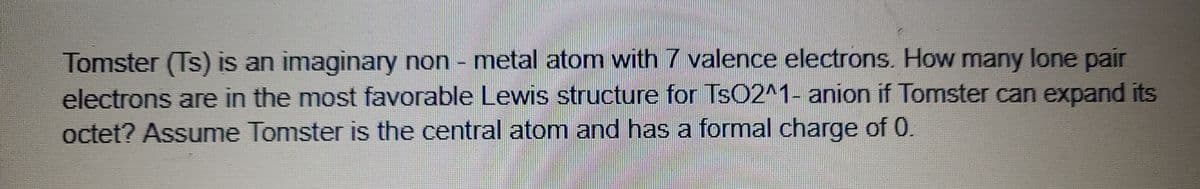 Tomster (Ts) is an imaginary non - metal atom with 7 valence electrons. How many lone pair
electrons are in the most favorable Lewis structure for Ts02^1- anion if Tomster can expand its
octet? Assume Tomster is the central atom and has a formal charge of 0
