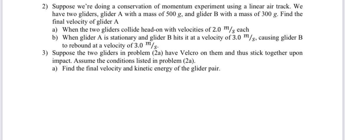 2) Suppose we’re doing a conservation of momentum experiment using a linear air track. We
have two gliders, glider A with a mass of 500 g, and glider B with a mass of 300 g. Find the
final velocity of glider A
a) When the two gliders collide head-on with velocities of 2.0 m/s each
b) When glider A is stationary and glider B hits it at a velocity of 3.0 m/s, causing glider B
to rebound at a velocity of 3.0 m/s.
3) Suppose the two gliders in problem (2a) have Velcro on them and thus stick together upon
impact. Assume the conditions listed in problem (2a).
a) Find the final velocity and kinetic energy of the glider pair.
