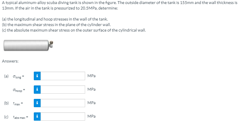 A typical aluminum-alloy scuba diving tank is shown in the figure. The outside diameter of the tank is 155mm and the wall thickness is
13mm. If the air in the tank is pressurized to 20.5MPA, determine:
(a) the longitudinal and hoop stresses in the wall of the tank.
(b) the maximum shear stress in the plane of the cylinder wall.
(c) the absolute maximum shear stress on the outer surface of the cylindrical wall.
Answers:
MPa
(a) Oiong
MPa
Oncop
MPа
(b) Tmax
MPa
(c) Tabs max
