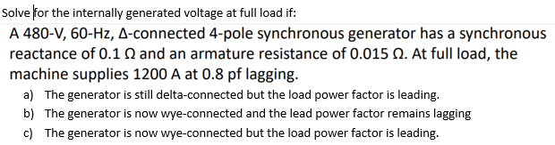 Solve for the internally generated voltage at full load if:
A 480-V, 60-Hz, A-connected 4-pole synchronous generator has a synchronous
reactance of 0.1 0 and an armature resistance of 0.015 Q. At full load, the
machine supplies 1200 A at 0.8 pf lagging.
a) The generator is still delta-connected but the load power factor is leading.
b) The generator is now wye-connected and the lead power factor remains lagging
c) The generator is now wye-connected but the load power factor is leading.
