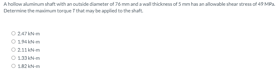 A hollow aluminum shaft with an outside diameter of 76 mm and a wall thickness of 5 mm has an allowable shear stress of 49 MPa.
Determine the maximum torque T that may be applied to the shaft.
O 2.47 kN-m
O 1.94 kN-m
O 2.11 kN-m
O 1.33 kN-m
O 1.82 kN-m
