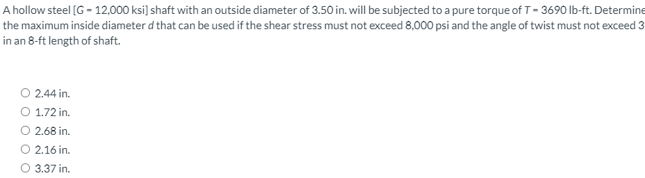 A hollow steel [G = 12,000 ksi] shaft with an outside diameter of 3.50 in. will be subjected to a pure torque of T= 3690 lb-ft. Determine
the maximum inside diameter d that can be used if the shear stress must not exceed 8,000 psi and the angle of twist must not exceed 3
in an 8-ft length of shaft.
O 2.44 in.
O 1.72 in.
O 2.68 in.
O 2.16 in.
O 3.37 in.
