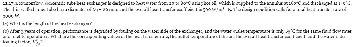 11.17 A counterflow, concentric tube heat exchanger is designed to heat water from 20 to 80°C using hot oil, which is supplied to the annulus at 160°C and discharged at 140°C.
The thin-walled inner tube has a diameter of D;= 20 mm, and the overall heat transfer coefficient is 500 W/m2 - K. The design condition calls for a total heat transfer rate of
3000 W.
(a) What is the length of the heat exchanger?
(b) After 3 years of operation, performance is degraded by fouling on the water side of the exchanger, and the water outlet temperature is only 65°C for the same fluid flow rates
and inlet temperatures. What are the corresponding values of the heat transfer rate, the outlet temperature of the oil, the overall heat transfer coefficient, and the water-side
fouling factor, R",?
