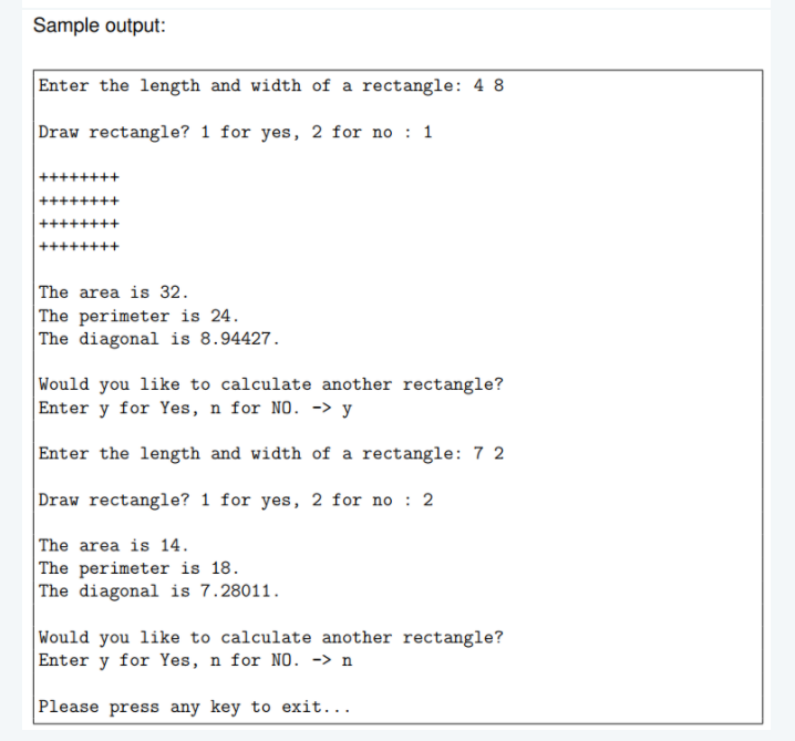 Sample output:
Enter the length and width of a rectangle: 4 8
Draw rectangle? 1 for yes, 2 for no : 1
The area is 32.
| The perimeter is 24.
The diagonal is 8.94427.
Would you like to calculate another rectangle?
Enter y for Yes, n for NO. -> y
Enter the length and width of a rectangle: 7 2
|Draw rectangle? 1 for yes, 2 for no : 2
The area is 14.
The perimeter is 18.
The diagonal is 7.28011.
Would you like to calculate another rectangle?
Enter y for Yes, n for NO. -> n
Please press any key to exit...
