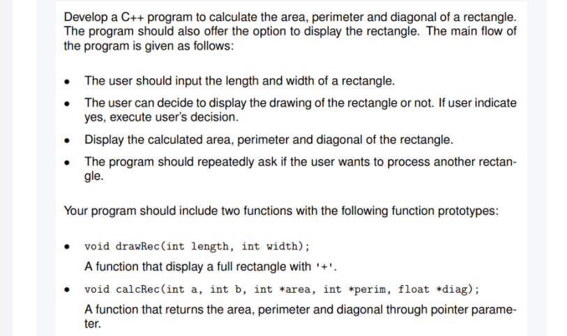 Develop a C++ program to calculate the area, perimeter and diagonal of a rectangle.
The program should also offer the option to display the rectangle. The main flow of
the program is given as follows:
The user should input the length and width of a rectangle.
The user can decide to display the drawing of the rectangle or not. If user indicate
yes, execute user's decision.
Display the calculated area, perimeter and diagonal of the rectangle.
The program should repeatedly ask if the user wants to process another rectan-
gle.
Your program should include two functions with the following function prototypes:
void drawRec (int length, int width);
A function that display a full rectangle with '+'.
void calcRec(int a, int b, int *area, int *perim, float *diag);
A function that returns the area, perimeter and diagonal through pointer parame-
ter.
