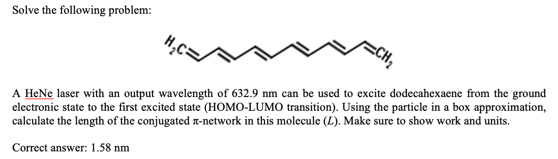 Solve the following problem:
A HeNe laser with an output wavelength of 632.9 nm can be used to excite dodecahexaene from the ground
electronic state to the first excited state (HOMO-LUMO transition). Using the particle in a box approximation,
calculate the length of the conjugated -network in this molecule (L). Make sure to show work and units.
Correct answer: 1.58 nm
