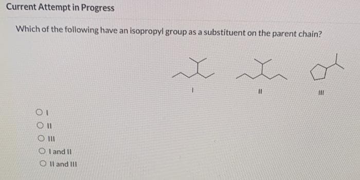 Current Attempt in Progress
Which of the following have an isopropyl group as a substituent on the parent chain?
O I
O l and II
O Il and III
