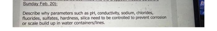 Sunday Feb. 20):
Describe why parameters such as pH, conductivity, sodium, chlorides,
fluorides, sulfates, hardness, silica need to be controlled to prevent corrosion
or scale build up in water containers/lines.
