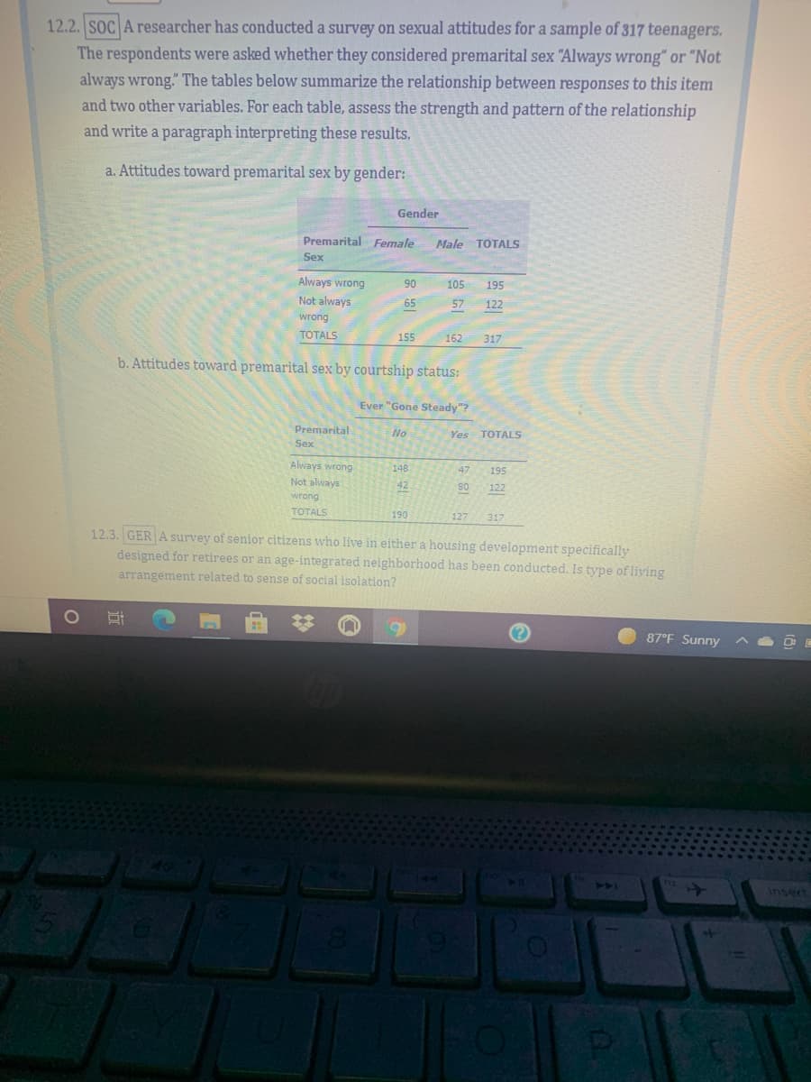 12.2. SOC A researcher has conducted a survey on sexual attitudes for a sample of 317 teenagers.
The respondents were asked whether they considered premarital sex "Always wrong" or "Not
always wrong." The tables below summarize the relationship between responses to this item
and two other variables. For each table, assess the strength and pattern of the relationship
and write a paragraph interpreting these results.
a. Attitudes toward premarital sex by gender:
Gender
Premarital Female
Male TOTALS
Sex
Always wrong
90
105
195
Not always
65
57
122
wrong
TOTALS
155
162
317
b. Attitudes toward premarital sex by courtship status:
Ever "Gone Steady"?
Premarital
No
TOTALS
Yes
Sex
Always wrong
148
47
195
Not always
42
80
122
wrong
TOTALS
190
127
317
12.3. GER A survey of senior citizens who live in either a housing development specifically
designed for retirees or an age-integrated nelighborhood has been conducted. Is type of liying
arrangement related to sense of social isolation?
87°F Sunny
40
44
Insert
