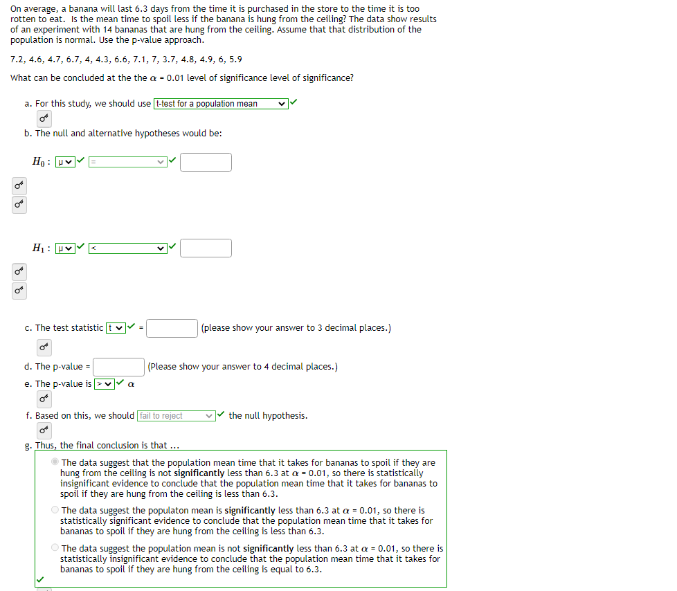 On average, a banana will last 6.3 days from the time it is purchased in the store to the time it is too
rotten to eat. Is the mean time to spoil less if the banana is hung from the ceiling? The data show results
of an experiment with 14 bananas that are hung from the ceiling. Assume that that distribution of the
population is normal. Use the p-value approach.
7.2, 4.6, 4.7, 6.7, 4, 4.3, 6.6, 7.1, 7, 3.7, 4.8, 4.9, 6, 5.9
What can be concluded at the the α = 0.01 level of significance level of significance?
OB
or
a. For this study, we should use t-test for a population mean
Or
b. The null and alternative hypotheses would be:
Ho: V
H₁: ✓✓
c. The test statistic t✔✔✓ =
d. The p-value =
e. The p-value is > ✓ ✓ a
or
f. Based on this, we should fail to reject
✓
(please show your answer to 3 decimal places.)
(Please show your answer to 4 decimal places.)
✓✓the null hypothesis.
g. Thus, the final conclusion is that ...
Ⓒ The data suggest that the population mean time that it takes for bananas to spoil if they are
hung from the ceiling is not significantly less than 6.3 at a = 0.01, so there is statistically
insignificant evidence to conclude that the population mean time that it takes for bananas to
spoil if they are hung from the ceiling is less than 6.3.
The data suggest the populaton mean is significantly less than 6.3 at a = 0.01, so there is
statistically significant evidence to conclude that the population mean time that it takes for
bananas to spoil if they are hung from the ceiling is less than 6.3.
The data suggest the population mean is not significantly less than 6.3 at a = 0.01, so there is
statistically insignificant evidence to conclude that the population mean time that it takes for
bananas to spoil if they are hung from the ceiling is equal to 6.3.