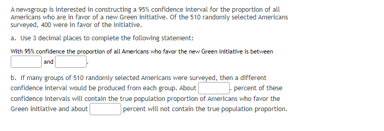 A newsgroup is interested in constructing a 95% confidence interval for the proportion of all
Americans who are in favor of a new Green initiative. Of the 510 randomly selected Americans
surveyed, 400 were in favor of the initiative.
a. Use 3 decimal places to complete the following statement:
With 95% confidence the proportion of all Americans who favor the new Green initiative is between
and
b. If many groups of 510 randomly selected Americans were surveyed, then a different
confidence interval would be produced from each group. About
.percent of these
confidence intervals will contain the true population proportion of Americans who favor the
Green initiative and about
percent will not contain the true population proportion.