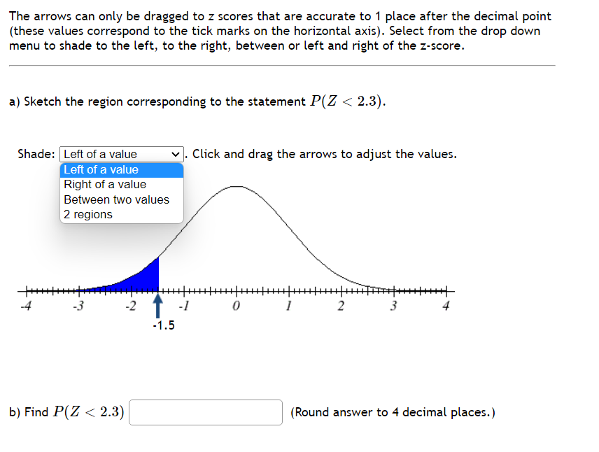 The arrows can only be dragged to z scores that are accurate to 1 place after the decimal point
(these values correspond to the tick marks on the horizontal axis). Select from the drop down
menu to shade to the left, to the right, between or left and right of the z-score.
a) Sketch the region corresponding to the statement P(Z < 2.3).
Shade: Left of a value
Left of a value
Right of a value
Between two values
2 regions
++++++++
+
بنا
-2
b) Find P(Z < 2.3)
-1.5
-1
Click and drag the arrows to adjust the values.
+|+++++
0
2
HHT
3
4
(Round answer to 4 decimal places.)