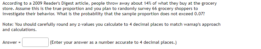 According to a 2009 Reader's Digest article, people throw away about 14% of what they buy at the grocery
store. Assume this is the true proportion and you plan to randomly survey 66 grocery shoppers to
investigate their behavior. What is the probability that the sample proportion does not exceed 0.07?
Note: You should carefully round any z-values you calculate to 4 decimal places to match wamap's approach
and calculations.
Answer
(Enter your answer as a number accurate to 4 decimal places.)