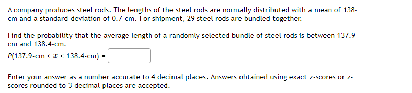 A company produces steel rods. The lengths of the steel rods are normally distributed with a mean of 138-
cm and a standard deviation of 0.7-cm. For shipment, 29 steel rods are bundled together.
Find the probability that the average length of a randomly selected bundle of steel rods is between 137.9-
cm and 138.4-cm.
P(137.9-cm < < 138.4-cm) =
Enter your answer as a number accurate to 4 decimal places. Answers obtained using exact z-scores or z-
scores rounded to 3 decimal places are accepted.