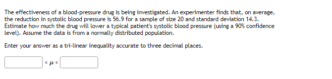 The effectiveness of a blood-pressure drug is being investigated. An experimenter finds that, on average,
the reduction in systolic blood pressure is 56.9 for a sample of size 20 and standard deviation 14.3.
Estimate how much the drug will lower a typical patient's systolic blood pressure (using a 90% confidence
level). Assume the data is from a normally distributed population.
Enter your answer as a tri-linear inequality accurate to three decimal places.
<ft<