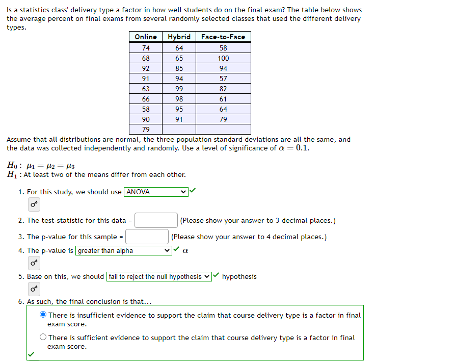 Is a statistics class' delivery type a factor in how well students do on the final exam? The table below shows
the average percent on final exams from several randomly selected classes that used the different delivery
types.
Online
74
68
92
91
63
66
58
Hybrid
64
65
85
94
99
98
95
91
90
79
Assume that all distributions are normal, the three population standard deviations are all the same, and
the data was collected independently and randomly. Use a level of significance of a = 0.1.
Ho 12 μ3
H₁: At least two of the means differ from each other.
1. For this study, we should use ANOVA
Face-to-Face
58
100
94
57
82
61
64
79
2. The test-statistic for this data =
3. The p-value for this sample=
4. The p-value is greater than alpha
or
5. Base on this, we should fail to reject the null hypothesis
(Please show your answer to 3 decimal places.)
(Please show your answer to 4 decimal places.)
a
hypothesis
6. As such, the final conclusion is that...
There is insufficient evidence to support the claim that course delivery type is a factor in final
exam score.
There is sufficient evidence to support the claim that course delivery type is a factor in final
exam score.