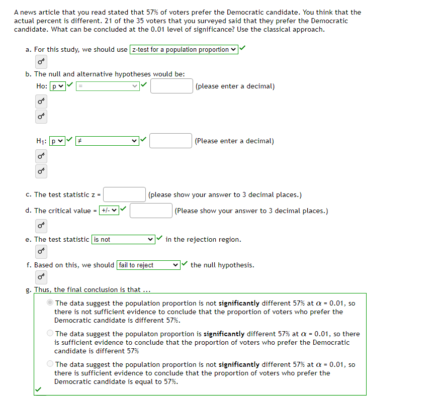 A news article that you read stated that 57% of voters prefer the Democratic candidate. You think that the
actual percent is different. 21 of the 35 voters that you surveyed said that they prefer the Democratic
candidate. What can be concluded at the 0.01 level of significance? Use the classical approach.
a. For this study, we should use z-test for a population proportion
b. The null and alternative hypotheses would be:
Ho:
H₁: p
#
c. The test statistic z =
d. The critical value = +/- ✓
or
e. The test statistic is not
or
f. Based on this, we should fail to reject
(please enter a decimal)
(please show your answer to 3 decimal places.)
V
(Please enter a decimal)
(Please show your answer to 3 decimal places.)
in the rejection region.
the null hypothesis.
g. Thus, the final conclusion is that ...
The data suggest the population proportion is not significantly different 57% at a = 0.01, so
there is not sufficient evidence to conclude that the proportion of voters who prefer the
Democratic candidate is different 57%.
The data suggest the populaton proportion is significantly different 57% at a = 0.01, so there
is sufficient evidence to conclude that the proportion of voters who prefer the Democratic
candidate is different 57%
The data suggest the population proportion is not significantly different 57% at a = 0.01, so
there is sufficient evidence to conclude that the proportion of voters who prefer the
Democratic candidate is equal to 57%.