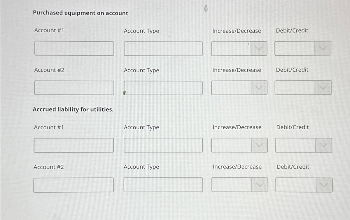 Purchased equipment on account
Account #1
Account #2
Accrued liability for utilities.
Account #1
Account #2
Account Type
Account Type
Account Type
Account Type
Increase/Decrease
Increase/Decrease
Increase/Decrease
Increase/Decrease
Debit/Credit
Debit/Credit
Debit/Credit
Debit/Credit